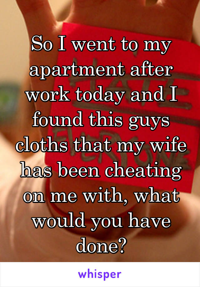 So I went to my apartment after work today and I found this guys cloths that my wife has been cheating on me with, what would you have done?