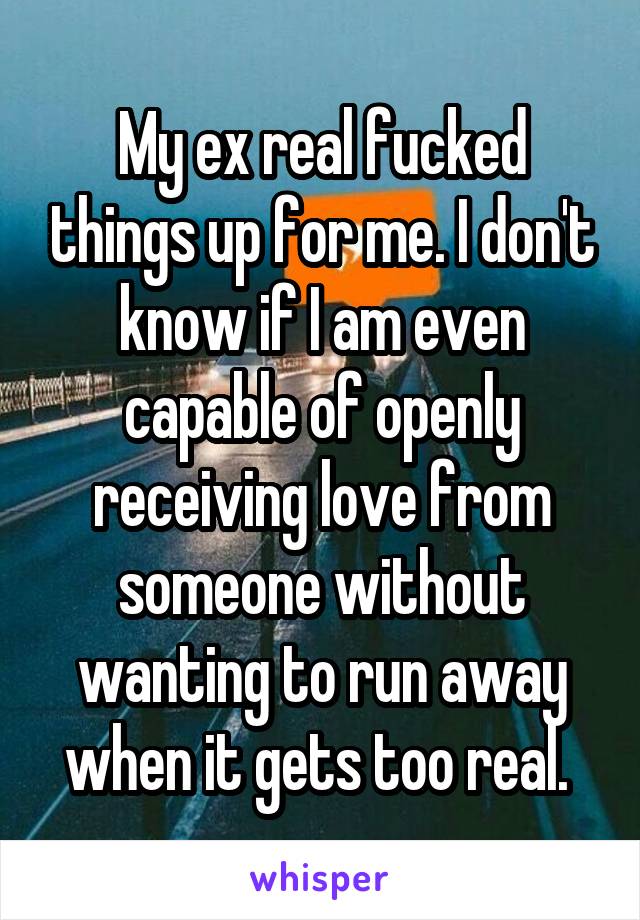 My ex real fucked things up for me. I don't know if I am even capable of openly receiving love from someone without wanting to run away when it gets too real. 