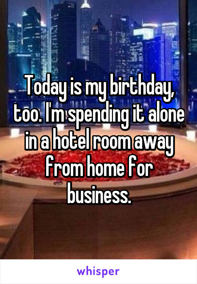 Today is my birthday, too. I'm spending it alone in a hotel room away from home for business.