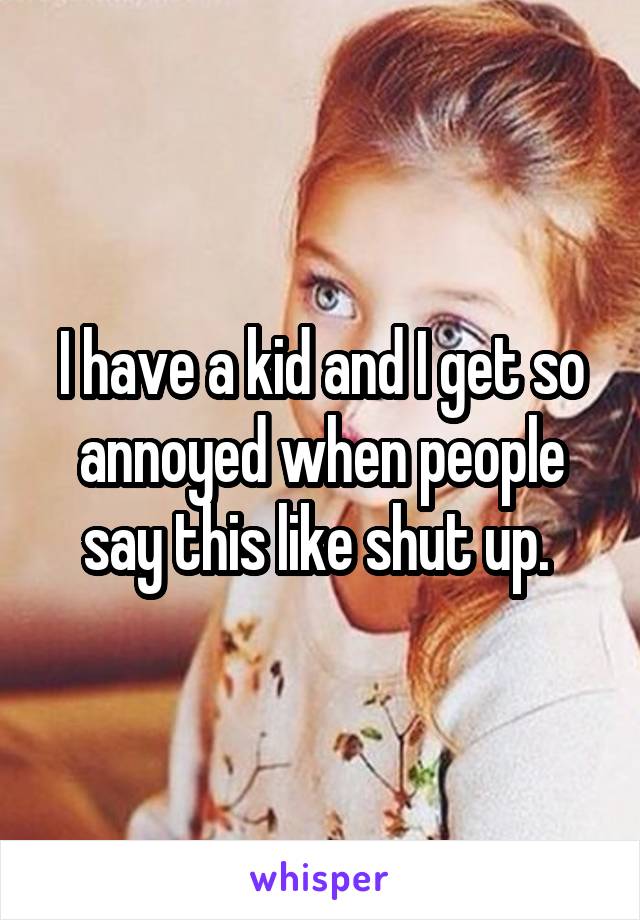 I have a kid and I get so annoyed when people say this like shut up. 