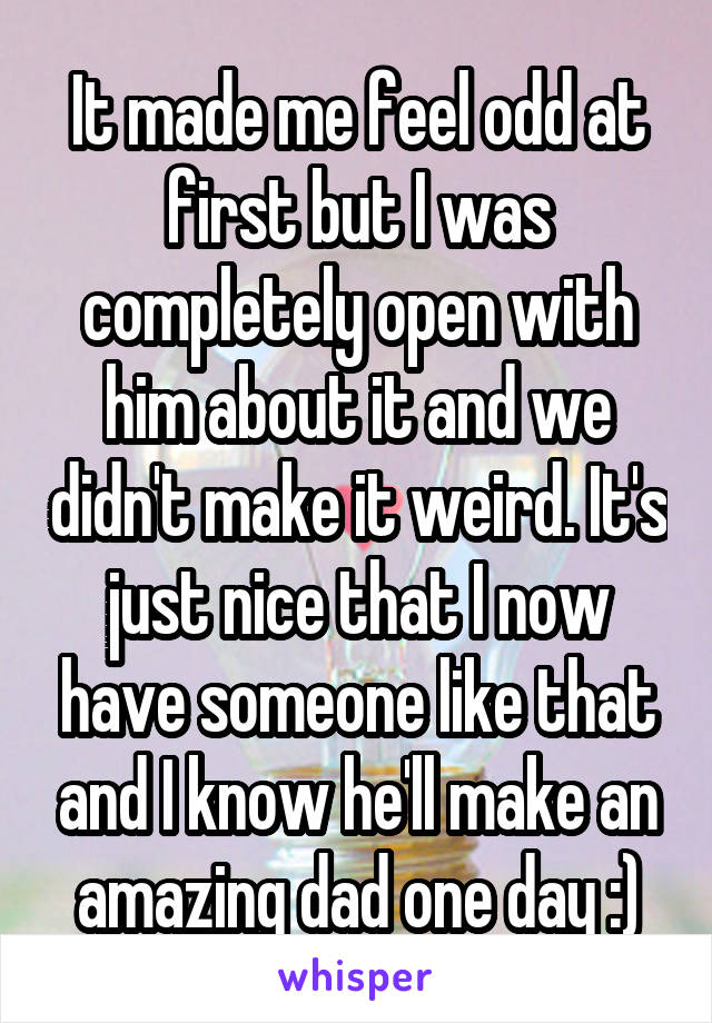 It made me feel odd at first but I was completely open with him about it and we didn't make it weird. It's just nice that I now have someone like that and I know he'll make an amazing dad one day :)