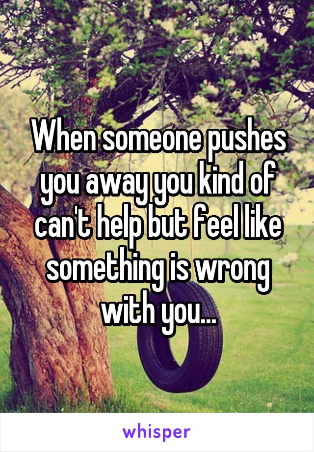 When someone pushes you away you kind of can't help but feel like something is wrong with you...