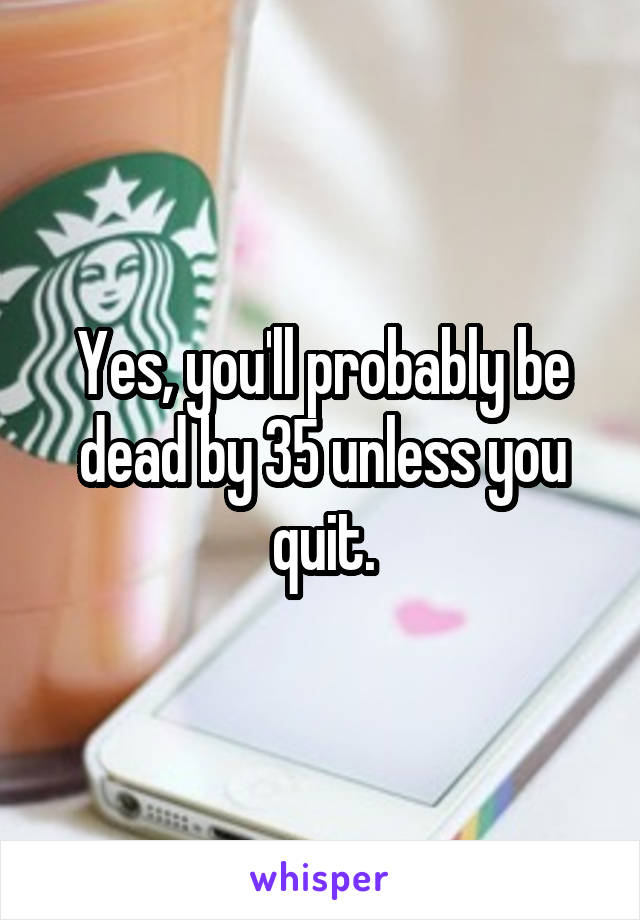 Yes, you'll probably be dead by 35 unless you quit.
