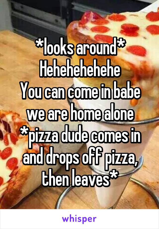 *looks around*
Hehehehehehe
You can come in babe we are home alone
*pizza dude comes in and drops off pizza, then leaves*
