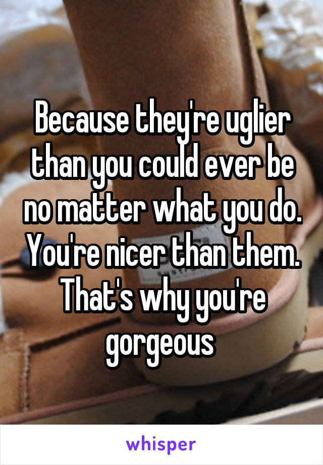 Because they're uglier than you could ever be no matter what you do. You're nicer than them. That's why you're gorgeous 