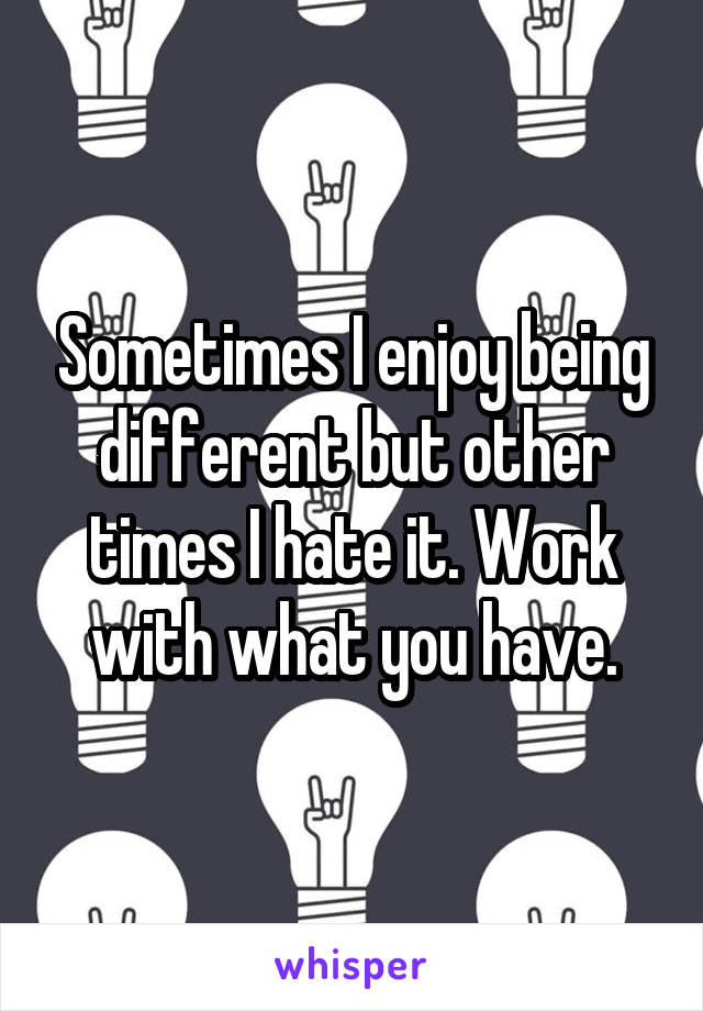 Sometimes I enjoy being different but other times I hate it. Work with what you have.