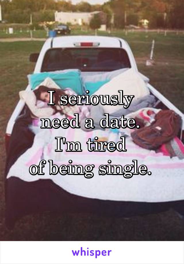 I seriously 
need a date. 
I'm tired 
of being single. 