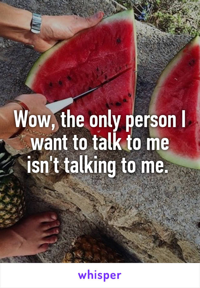 Wow, the only person I want to talk to me isn't talking to me. 
