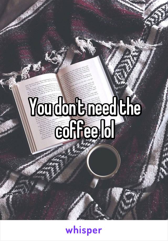 You don't need the coffee lol