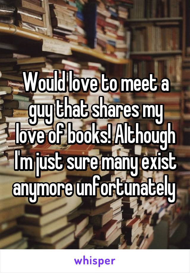 Would love to meet a guy that shares my love of books! Although I'm just sure many exist anymore unfortunately 
