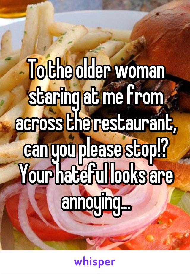 To the older woman staring at me from across the restaurant, can you please stop!? Your hateful looks are annoying...