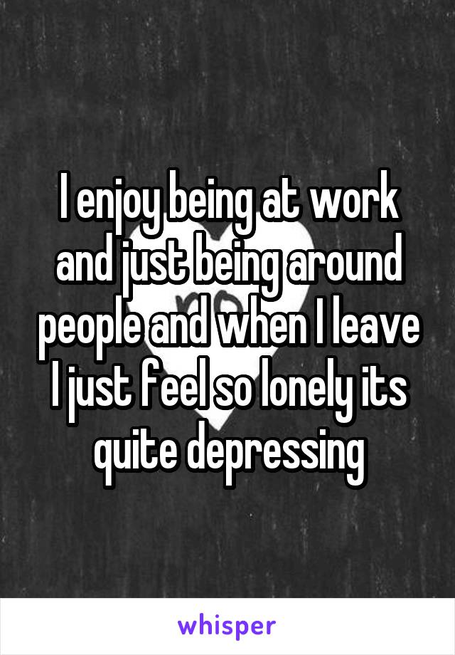 I enjoy being at work and just being around people and when I leave I just feel so lonely its quite depressing