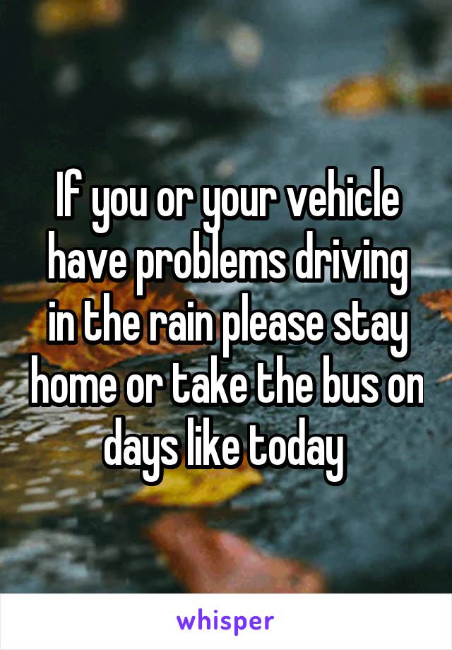 If you or your vehicle have problems driving in the rain please stay home or take the bus on days like today 