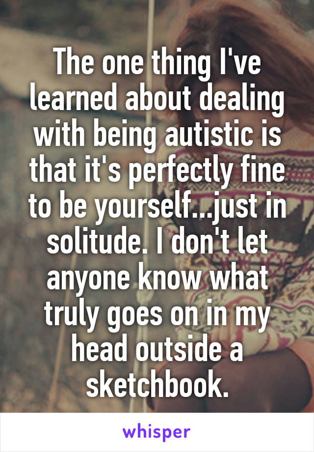 The one thing I've learned about dealing with being autistic is that it's perfectly fine to be yourself...just in solitude. I don't let anyone know what truly goes on in my head outside a sketchbook.
