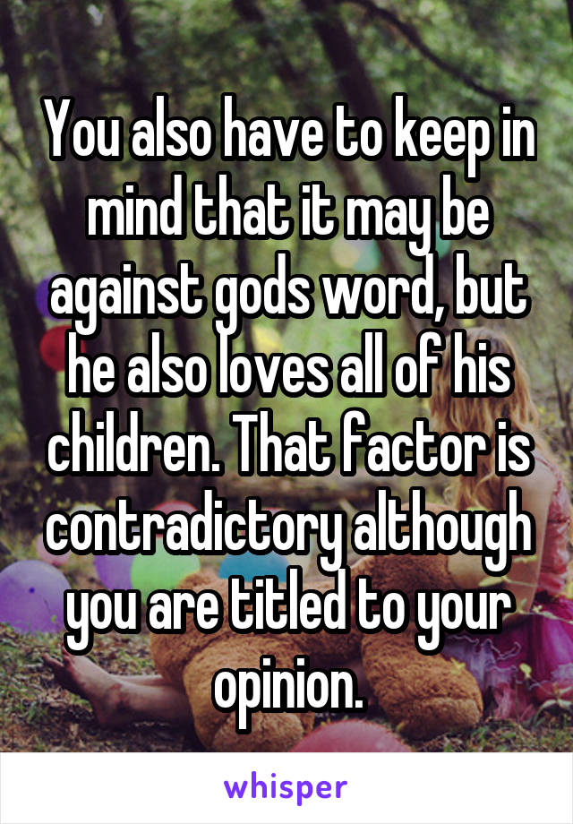 You also have to keep in mind that it may be against gods word, but he also loves all of his children. That factor is contradictory although you are titled to your opinion.