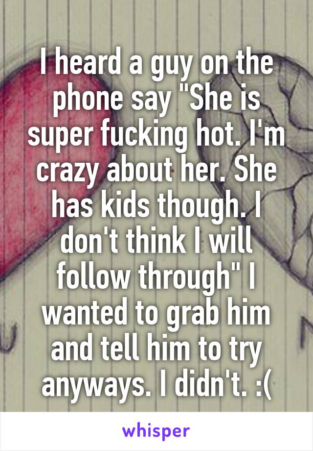 I heard a guy on the phone say "She is super fucking hot. I'm crazy about her. She has kids though. I don't think I will follow through" I wanted to grab him and tell him to try anyways. I didn't. :(