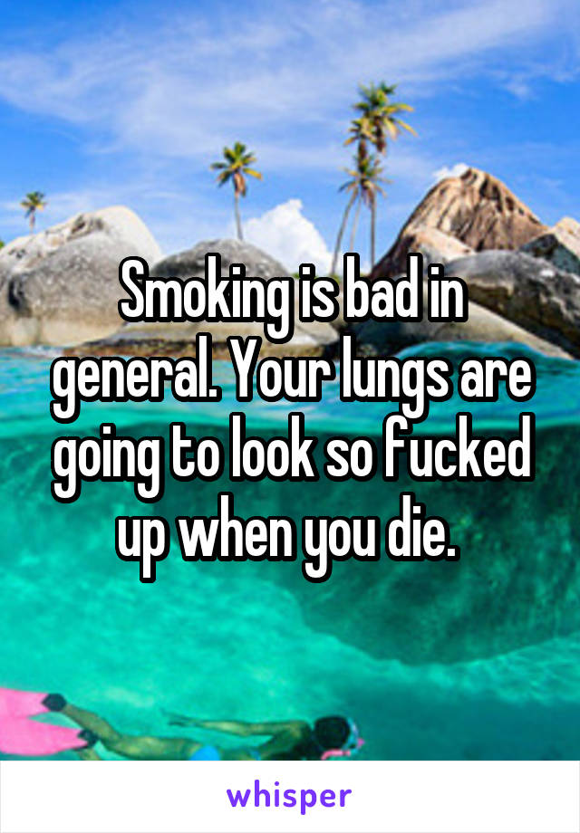 Smoking is bad in general. Your lungs are going to look so fucked up when you die. 