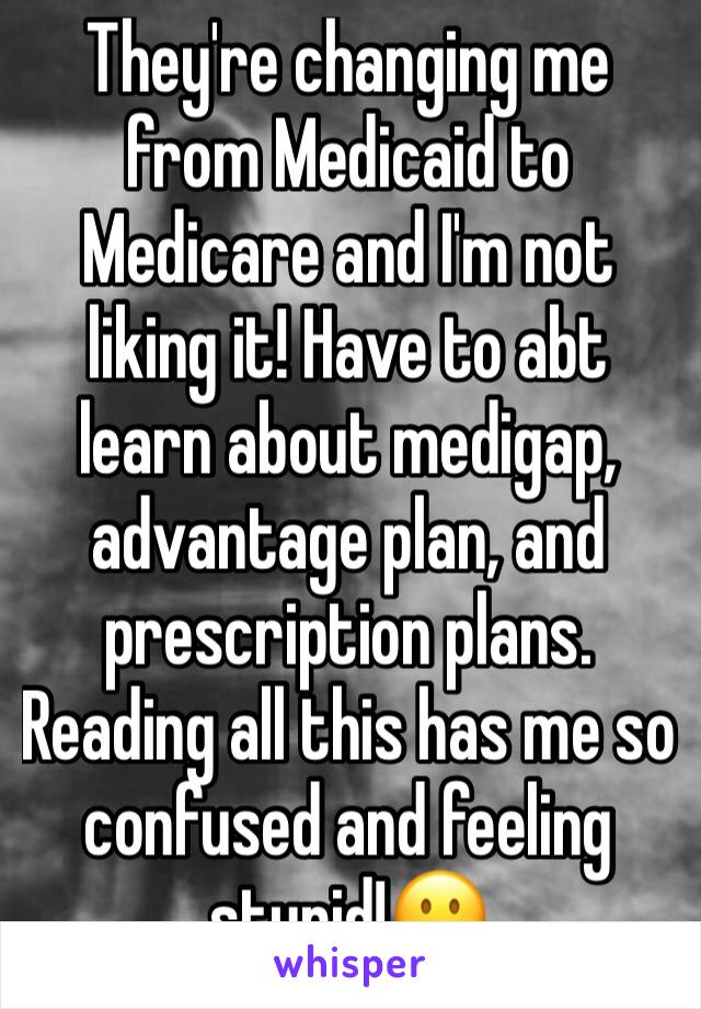 They're changing me from Medicaid to Medicare and I'm not liking it! Have to abt learn about medigap, advantage plan, and prescription plans. Reading all this has me so confused and feeling stupid!😶