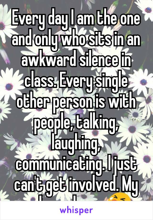 Every day I am the one and only who sits in an awkward silence in class. Every single other person is with people, talking, laughing, communicating. I just can't get involved. My awkwardness 😭