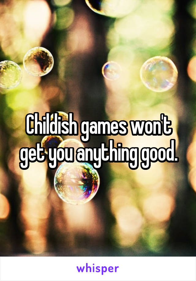 Childish games won't get you anything good.