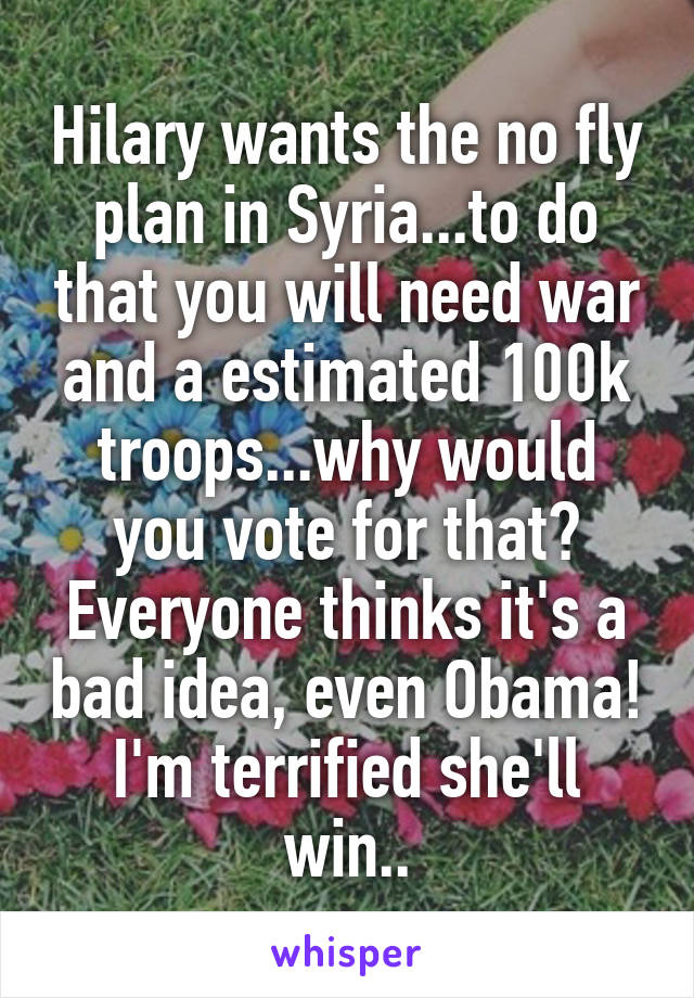 Hilary wants the no fly plan in Syria...to do that you will need war and a estimated 100k troops...why would you vote for that? Everyone thinks it's a bad idea, even Obama! I'm terrified she'll win..