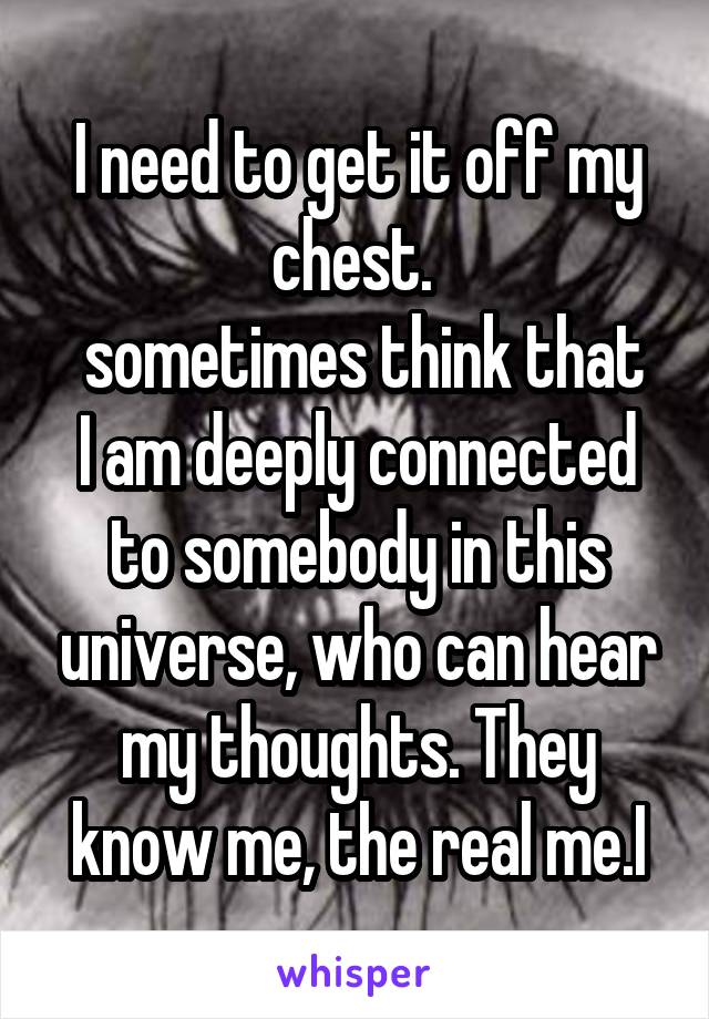 I need to get it off my chest. 
 sometimes think that I am deeply connected to somebody in this universe, who can hear my thoughts. They know me, the real me.I