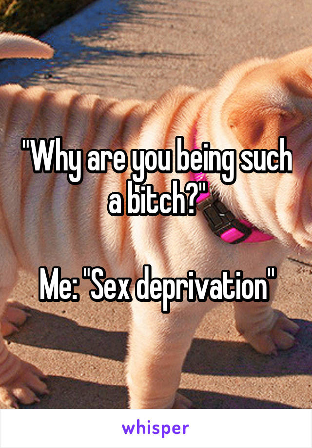 "Why are you being such a bitch?"

Me: "Sex deprivation"