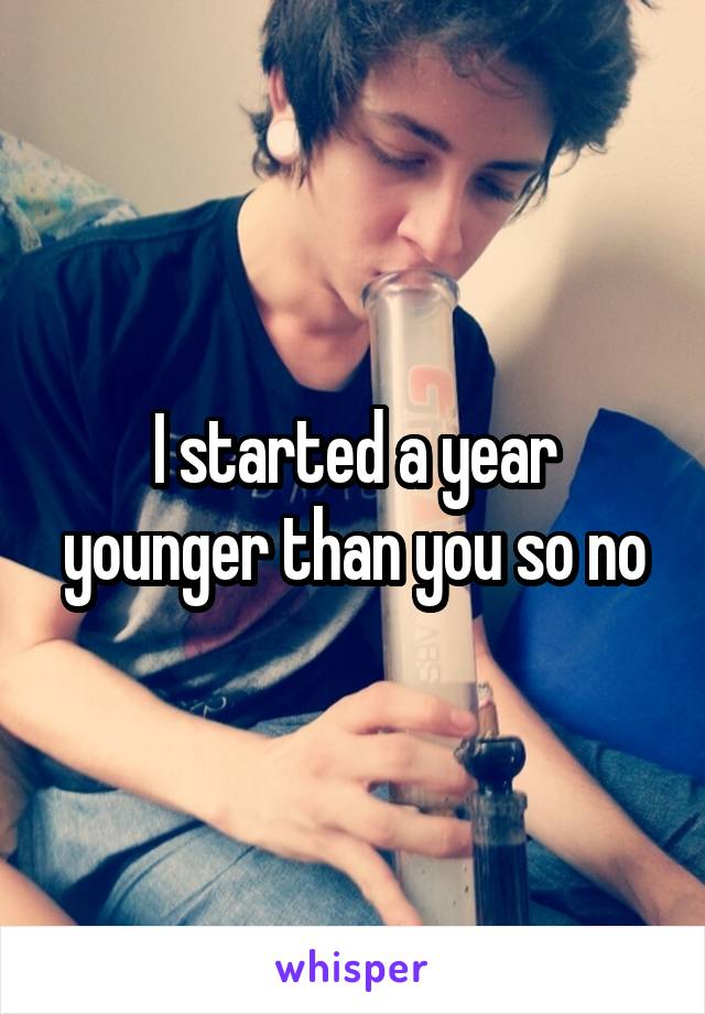 I started a year younger than you so no