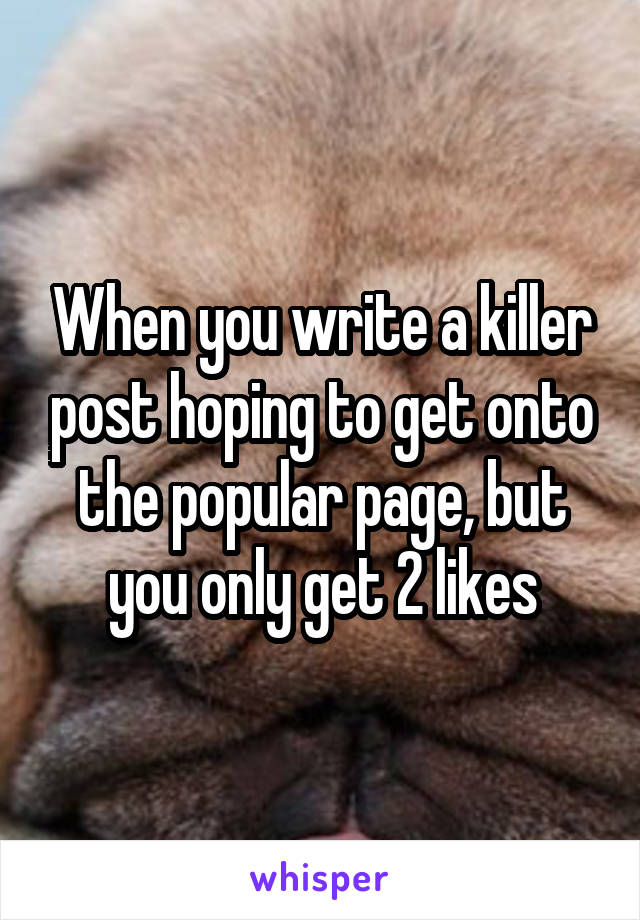 When you write a killer post hoping to get onto the popular page, but you only get 2 likes