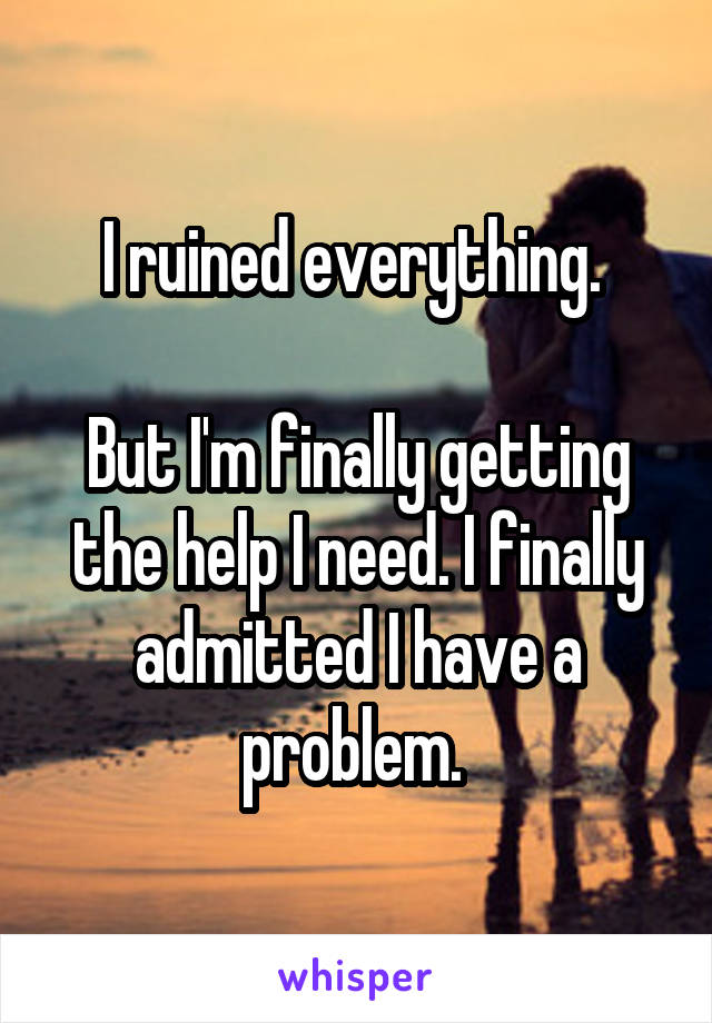 I ruined everything. 

But I'm finally getting the help I need. I finally admitted I have a problem. 