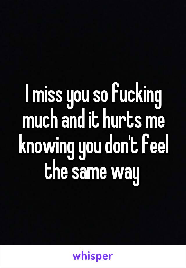 I miss you so fucking much and it hurts me knowing you don't feel the same way 
