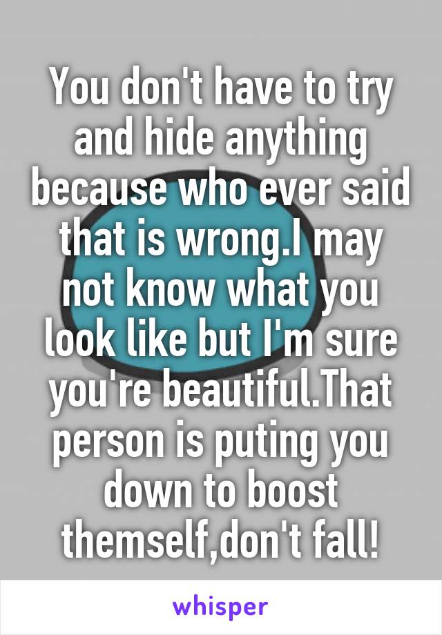 You don't have to try and hide anything because who ever said that is wrong.I may not know what you look like but I'm sure you're beautiful.That person is puting you down to boost themself,don't fall!