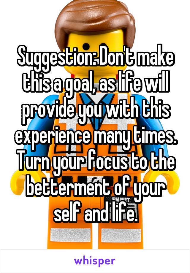 Suggestion: Don't make this a goal, as life will provide you with this experience many times. Turn your focus to the betterment of your self and life.