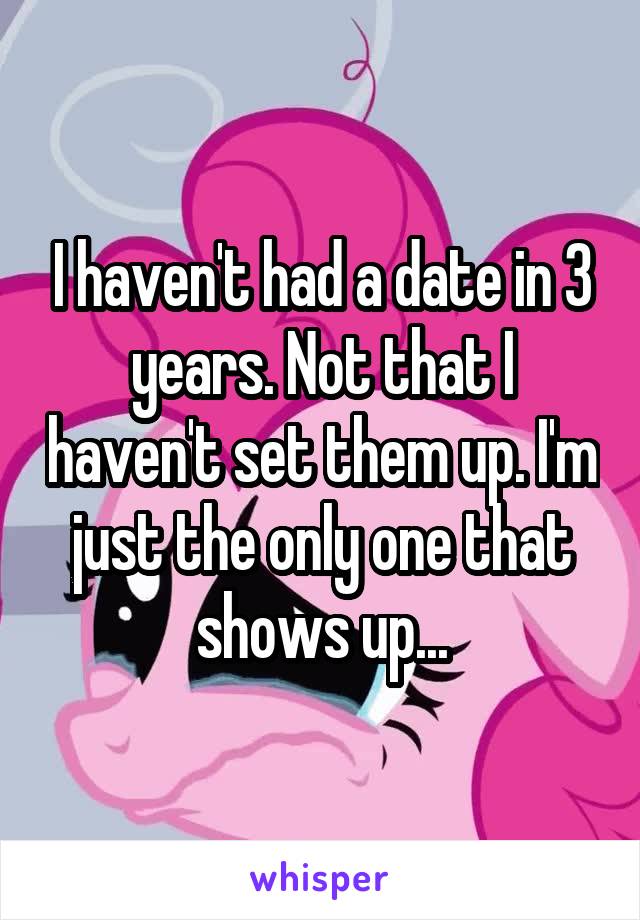 I haven't had a date in 3 years. Not that I haven't set them up. I'm just the only one that shows up...