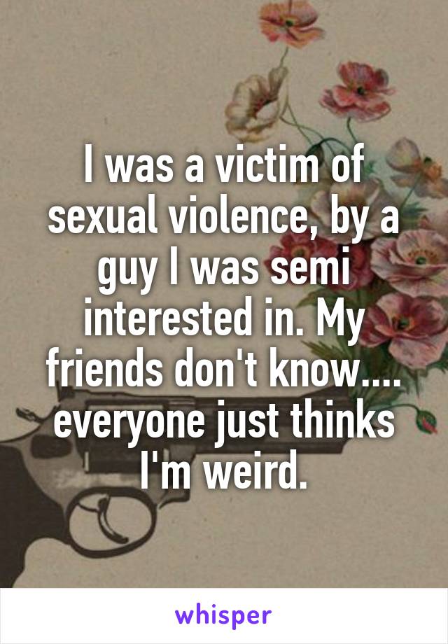 I was a victim of sexual violence, by a guy I was semi interested in. My friends don't know.... everyone just thinks I'm weird.