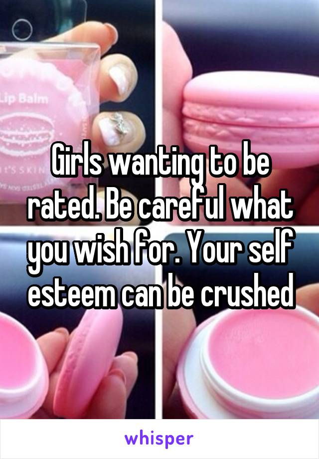 Girls wanting to be rated. Be careful what you wish for. Your self esteem can be crushed