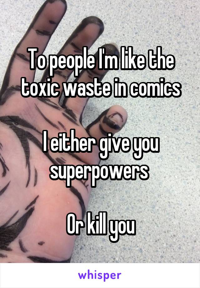 To people I'm like the toxic waste in comics

I either give you superpowers 

Or kill you