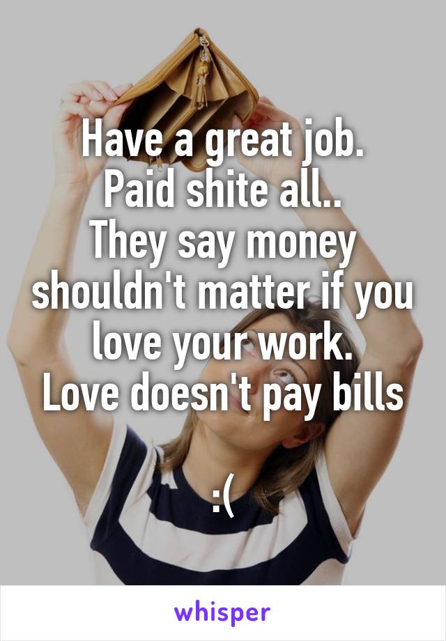 Have a great job.
Paid shite all..
They say money shouldn't matter if you love your work.
Love doesn't pay bills 
:(