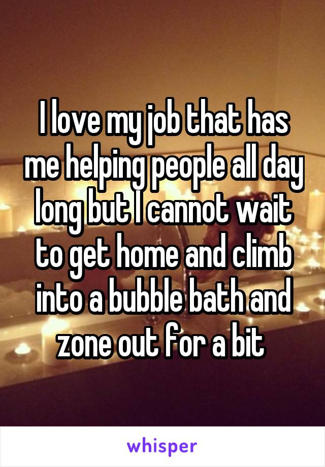 I love my job that has me helping people all day long but I cannot wait to get home and climb into a bubble bath and zone out for a bit 