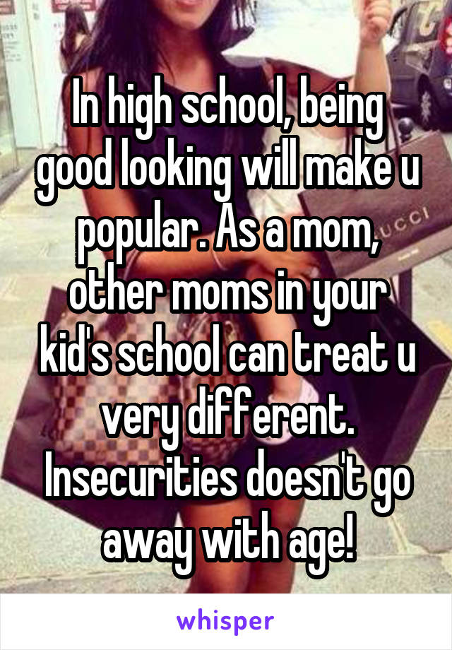 In high school, being good looking will make u popular. As a mom, other moms in your kid's school can treat u very different. Insecurities doesn't go away with age!