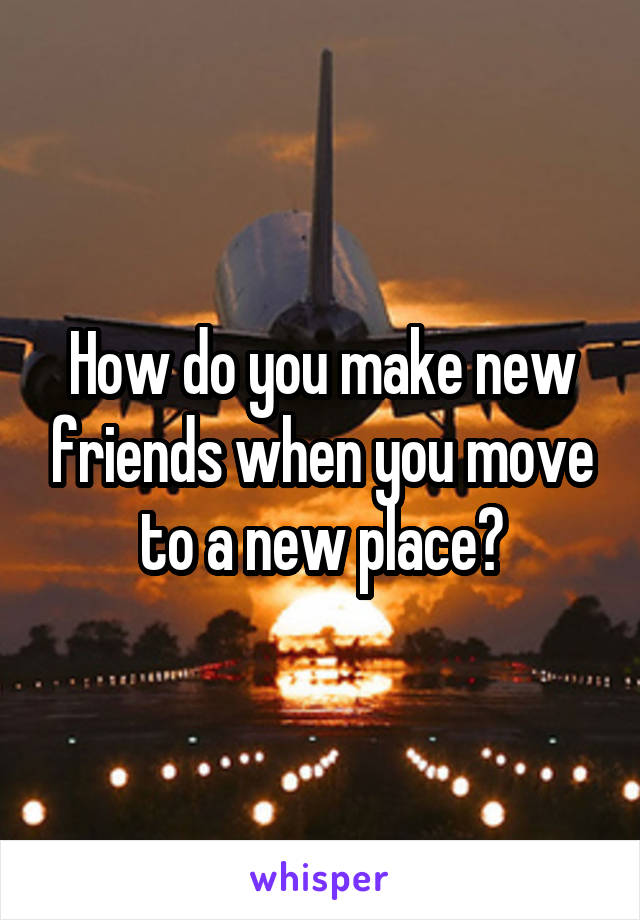 How do you make new friends when you move to a new place?