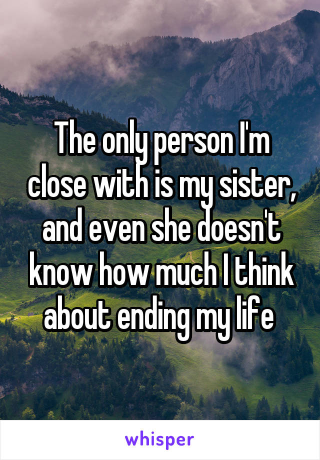 The only person I'm close with is my sister, and even she doesn't know how much I think about ending my life 