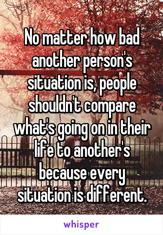 No matter how bad another person's situation is, people shouldn't compare what's going on in their life to another's because every situation is different.
