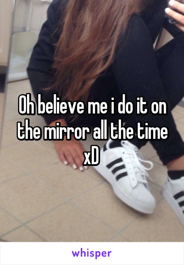 Oh believe me i do it on the mirror all the time xD 