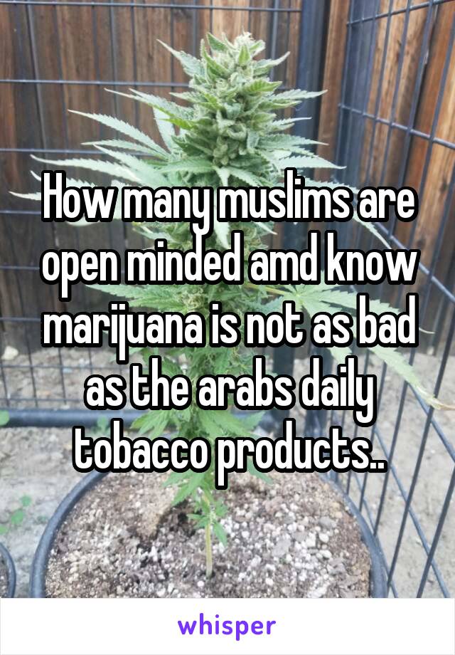 How many muslims are open minded amd know marijuana is not as bad as the arabs daily tobacco products..