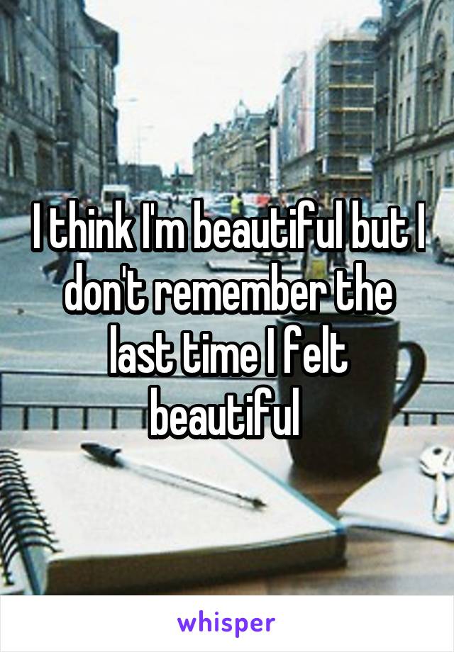 I think I'm beautiful but I don't remember the last time I felt beautiful 