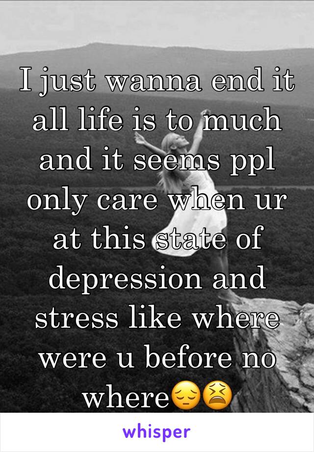 I just wanna end it all life is to much and it seems ppl only care when ur at this state of depression and stress like where were u before no where😔😫
