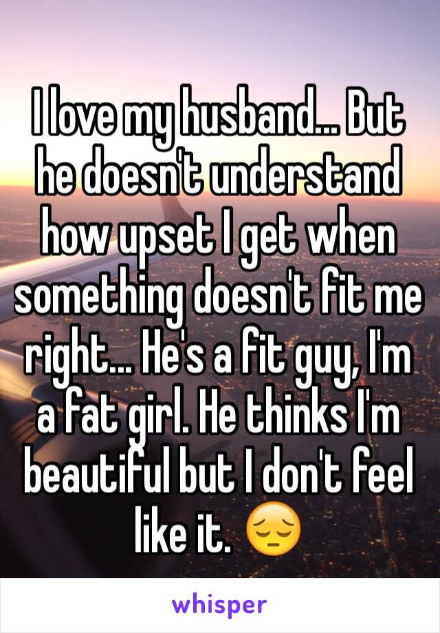 I love my husband... But he doesn't understand how upset I get when something doesn't fit me right... He's a fit guy, I'm a fat girl. He thinks I'm beautiful but I don't feel like it. 😔 