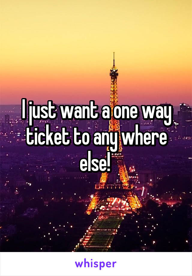 I just want a one way ticket to any where else! 