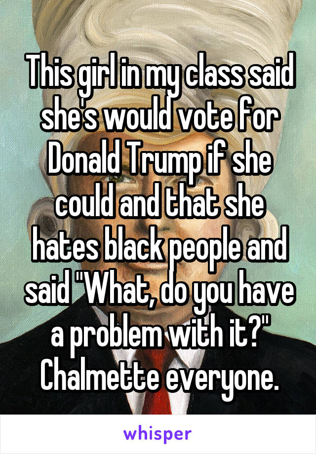 This girl in my class said she's would vote for Donald Trump if she could and that she hates black people and said "What, do you have a problem with it?" Chalmette everyone.